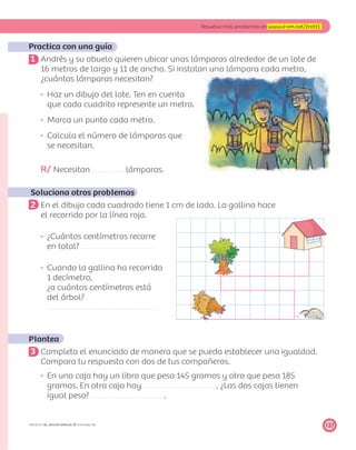 137
Resuelve más problemas en www.e-sm.net/2mt11
PROYECTO SÉ, EDICIÓN ESPECIAL © EDICIONES SM
Practica con una guía
1 Andrés y su abuelo quieren ubicar unas lámparas alrededor de un lote de
16 metros de largo y 11 de ancho. Si instalan una lámpara cada metro,
¿cuántas lámparas necesitan?
Haz un dibujo del lote. Ten en cuenta
que cada cuadrito represente un metro.
Marca un punto cada metro.
Calcula el número de lámparas que
se necesitan.
R/ Necesitan lámparas.
Soluciona otros problemas
2 En el dibujo cada cuadrado tiene 1 cm de lado. La gallina hace
el recorrido por la línea roja.
¿Cuántos centímetros recorre
en total?
Cuando la gallina ha recorrido
1 decímetro,
¿a cuántos centímetros está
del árbol?
Plantea
3 Completa el enunciado de manera que se pueda establecer una igualdad.
Compara tu respuesta con dos de tus compañeros.
En una caja hay un libro que pesa 145 gramos y otro que pesa 185
gramos. En otra caja hay . ¿Las dos cajas tienen
igual peso? .
 