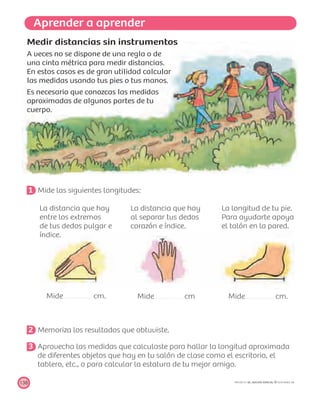Aprender a aprender
138 PROYECTO SÉ, EDICIÓN ESPECIAL © EDICIONES SM
Medir distancias sin instrumentos
A veces no se dispone de una regla o de
una cinta métrica para medir distancias.
En estos casos es de gran utilidad calcular
las medidas usando tus pies o tus manos.
Es necesario que conozcas las medidas
aproximadas de algunas partes de tu
cuerpo.
1 Mide las siguientes longitudes:
La distancia que hay
entre los extremos
de tus dedos pulgar e
índice.
Mide cm.
La distancia que hay
al separar tus dedos
corazón e índice.
Mide cm
La longitud de tu pie.
Para ayudarte apoya
el talón en la pared.
Mide cm.
2 Memoriza los resultados que obtuviste.
3 Aprovecha las medidas que calculaste para hallar la longitud aproximada
de diferentes objetos que hay en tu salón de clase como el escritorio, el
tablero, etc., o para calcular la estatura de tu mejor amigo.
 