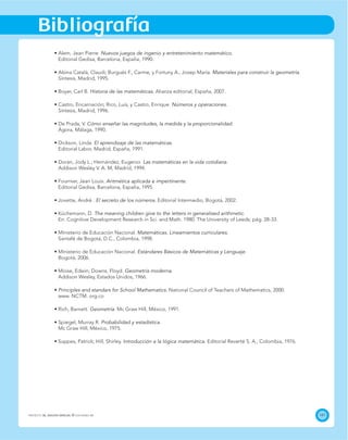 141
Bibliografía
PROYECTO SÉ, EDICIÓN ESPECIAL © EDICIONES SM
Nuevos juegos de ingenio y entretenimiento matemático.
Editorial Gedisa, Barcelona, España, 1990.
Materiales para construir la geometría.
Síntesis, Madrid, 1995.
Historia de las matemáticas. Alianza editorial, España, 2007.
Números y operaciones.
Síntesis, Madrid, 1996.
Cómo enseñar las magnitudes, la medida y la proporcionalidad.
Ágora, Málaga, 1990.
El aprendizaje de las matemáticas.
Editorial Labor, Madrid, España, 1991.
Las matemáticas en la vida cotidiana.
Aritmética aplicada e impertinente.
Editorial Gedisa, Barcelona, España, 1995.
El secreto de los números. Editorial Intermedio, Bogotá, 2002.
The meaning children give to the letters in generalised arithmetic.
Matemáticas. Lineamientos curriculares.
Santafé de Bogotá, D.C., Colombia, 1998.
Estándares Básicos de Matemáticas y Lenguaje.
Bogotá, 2006.
Geometría moderna.
Addison Wesley, Estados Unidos, 1966.
Principles and standars for School Mathematics.
Geometría
Probabilidad y estadística.
Introducción a la lógica matemática. Editorial Reverté S. A., Colombia, 1976.
 