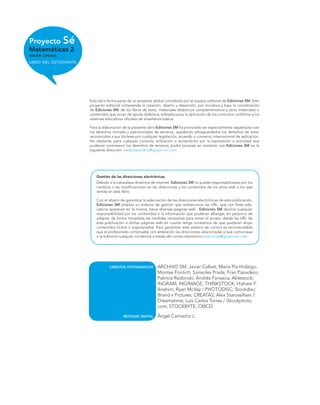 Proyecto Sé
Matemáticas 2
EDICIÓN ESPECIAL
LIBRO DEL ESTUDIANTE
Esta obra forma parte de un proyecto global concebido por el equipo editorial de Ediciones SM. Este
proyecto editorial comprende la creación, diseño y desarrollo, por iniciativa y bajo la coordinación
de Ediciones SM, de los libros de texto, materiales didácticos complementarios y otros materiales o
contenidos que sirvan de ayuda didáctica, editados para la aplicación de los currículos conforme a los
sistemas educativos oﬁciales de enseñanza básica.
Para la elaboración de la presente obra Ediciones SM ha procurado ser especialmente respetuoso con
los derechos morales y patrimoniales de terceros, quedando salvaguardados los derechos de autor
reconocidos a sus titulares por cualquier legislación, acuerdo o convenio internacional de aplicación.
No obstante, para cualquier consulta, aclaración o reclamación por la explotación o actividad que
pudieran contravenir los derechos de terceros, podrá ponerse en contacto con Ediciones SM en la
siguiente dirección: asesoriajuridica@grupo-sm.com
Gestión de las direcciones electrónicas
Debido a la naturaleza dinámica de internet, Ediciones SM no puede responsabilizarse por los
cambios o las modiﬁcaciones en las direcciones y los contenidos de los sitios web a los que
remite en este libro.
Con el objeto de garantizar la adecuación de las direcciones electrónicas de esta publicación,
Ediciones SM emplea un sistema de gestión que redirecciona las URL, que con ﬁnes edu-
cativos aparecen en la misma, hacia diversas páginas web. Ediciones SM declina cualquier
responsabilidad por los contenidos o la información que pudieran albergar, sin perjuicio de
adoptar de forma inmediata las medidas necesarias para evitar el acceso desde las URL de
esta publicación a dichas páginas web en cuanto tenga constancia de que pudieran alojar
contenidos ilícitos o inapropiados. Para garantizar este sistema de control es recomendable
que el profesorado compruebe con antelación las direcciones relacionadas y que comunique
a la editorial cualquier incidencia a través del correo electrónico ediciones@grupo-sm.com
CRÉDITOS FOTOGRÁFICOS ARCHIVO SM; Javier Calbet; María Pía Hidalgo;
Montse Fontich; Sonsoles Prada; Fran Panadero;
Patricia Redondo; Andrés Fonseca; Ablestock;
INGRAM; INGIMAGE; THINKSTOCK; Hisham F.
Ibrahim, Ryan McVay / PHOTODISC; Stockdisc;
Brand x Pictures; CREATAS; Alex Staroseltsev /
Dreamstime; Luis Carlos Torres / iStockphoto.
com; STOCKBYTE; CMCD;
RETOQUE DIGITAL Ángel Camacho L.
 