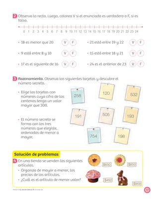 258
120 532
191 505 193
754 198
Solución de problemas
$650
$450
$900
$850
17PROYECTO SÉ, EDICIÓN ESPECIAL © EDICIONES SM
2 Observa la recta. Luego, colorea V si el enunciado es verdadero o F, si es
falso.
0 1 2 3 4 5 6 7 8 9 10 11 12 13 14 15 16 17 18 19 20 21 22 23 24
18 es menor que 20 V F 21 está entre 19 y 22 V F
9 está entre 8 y 10 V F 15 está entre 18 y 21 V F
17 es el siguiente de 16 V F 24 es el anterior de 23 V F
3 Razonamiento. Observa las siguientes tarjetas y descubre el
número secreto.
Elige las tarjetas con
números cuya cifra de las
centenas tenga un valor
mayor que 300.
El número secreto se
forma con los tres
números que elegiste,
ordenados de menor a
mayor.
4 En una tienda se venden los siguientes
artículos.
Organiza de mayor a menor, los
precios de los artículos.
¿Cuál es el artículo de menor valor?
 