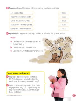6321
81323985
4168
1 484
6582
Solución de problemas
29PROYECTO SÉ, EDICIÓN ESPECIAL © EDICIONES SM
2 Razonamiento. Une cada número con su escritura en letras.
Mil trescientos 3607
Tres mil seiscientos siete 5033
Cinco mil treinta y tres 8706
Nueve mil sesenta y siete 9067
Ocho mil setecientos seis 1300
3 Ejercitación. Sigue las pistas y colorea el número del que se habla.
4 El precio de un juego de cartas es
$5750. ¿Cuántas unidades de mil,
centenas, decenas y unidades hay?
5 Valeria tiene dos cajas de clips. En la
caja grande hay 2000 ganchos y en
la pequeña hay 100. ¿Cuántos clips
tiene en total?
a. La cifra de las unidades de mil es
mayor que 6.
b. La cifra de las centenas es 1.
c. La cifra de unidades es menor que 5.
Pistas
 