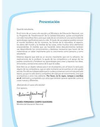 Querido estudiante,
Es el inicio de un nuevo año escolar y el Ministerio de Educación Nacional, con
su Programa de Transformación de la Calidad Educativa, quiere acompañarte
con este maravilloso libro, para que cada día se convierta en una oportunidad de
aprendizajes signiﬁcativos para tu vida. A través de sus páginas podrás conocer
el mundo fantástico de los números, las formas de la naturaleza, el espacio,
los datos del mundo y la medida de las cosas, entre muchos otros elementos
sorprendentes. A medida que vas haciendo estos descubrimientos también
vas desarrollando los conocimientos y destrezas necesarios que hacen de las
matemáticas un saber importante para tu crecimiento como persona y como
estudiante.
Estamos seguros que éste es un recurso importante que con tu esfuerzo, las
explicaciones de tu profesor, la ayuda de tus compañeros y el apoyo de tus
padres contribuirá a fortalecer tus aprendizajes para crear y expresar tus ideas,
emociones y sensaciones acerca de lo que te rodea.
Este libro es un objeto valioso para ti en el presente y en el futuro lo será para
alguno de tus compañeros, que en este momento se encuentran en otro grado
escolar. Por ello es indispensable que lo cuides y conserves como el más preciado
tesoro, ya que no sólo será tu compañero de viaje por el conocimiento, sino que
acompañará a otros más adelante. Por favor, no lo rayes, rompas o escribas
en él; disfrútalo y compártelo con otros que también quieran aprender como tú
cosas nuevas y diferentes.
¡Bienvenido al nuevo año escolar!
Con aprecio,
MARÍA FERNANDA CAMPO SAAVEDRA
Ministra de Educación Nacional
 