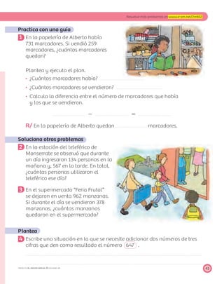 43
Resuelve más problemas en www.e-sm.net/2mt02
PROYECTO SÉ, EDICIÓN ESPECIAL © EDICIONES SM
Practica con una guía
1 En la papelería de Alberto había
731 marcadores. Si vendió 259
marcadores, ¿cuántos marcadores
quedan?
Plantea y ejecuta el plan.
¿Cuántos marcadores había?
¿Cuántos marcadores se vendieron?
Calcula la diferencia entre el número de marcadores que había
y los que se vendieron.
Ϫ ϭ
R/ En la papelería de Alberto quedan marcadores.
Soluciona otros problemas
2 En la estación del teleférico de
Monserrate se observó que durante
un día ingresaron 134 personas en la
mañana y, 567 en la tarde. En total,
¿cuántas personas utilizaron el
teleférico ese día?
3 En el supermercado “Feria Frutal”
se dejaron en venta 962 manzanas.
Si durante el día se vendieron 378
manzanas, ¿cuántas manzanas
quedaron en el supermercado?
Plantea
4 Escribe una situación en la que se necesite adicionar dos números de tres
cifras que den como resultado el número 647 .
 