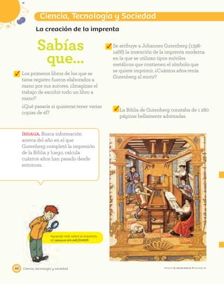 Aprende más sobre la imprenta
en www.e-sm.net/2mt09
Ciencia, tecnología y sociedad44
Ciencia, Tecnología y Sociedad
PROYECTO SÉ, EDICIÓN ESPECIAL © EDICIONES SM
La creación de la imprenta
Sabías
que…
Se atribuye a Johannes Gutenberg (1398-
1468) la invención de la imprenta moderna
en la que se utilizan tipos móviles
metálicos que contienen el símbolo que
se quiere imprimir. ¿Cuántos años tenía
Gutenberg al morir?
Indaga. Busca información
acerca del año en el que
Gutenberg completó la impresión
de la Biblia y luego, calcula
cuántos años han pasado desde
entonces.
Los primeros libros de los que se
tiene registro fueron elaborados a
mano por sus autores. ¿Imaginas el
trabajo de escribir todo un libro a
mano?
¿Qué pasaría si quisieras tener varias
copias de él?
La Biblia de Gutenberg constaba de 1 280
páginas bellamente adornadas.
 