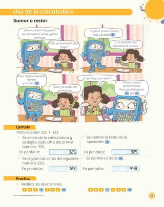 ¿Me recuerdas? Hoy quiero
que aprendas a sumar y restar
conmigo.
Listo, ya te encendí. ¿Qué
hago?
Digita el primer número
(83) y la tecla .
En la pantalla sale
solamente el número.
Ahora digita el siguiente
número
y la tecla .
Claro, ya puedo leer
el resultado.
¿Y qué hago para restar?
Utiliza el mismo
procedimiento.
Pero, cambia la tecla
por .
45PROYECTO SÉ, EDICIÓN ESPECIAL © EDICIONES SM
Sumar o restar
Ejemplo
Para calcular 325 ϩ 123.
Se enciende la calculadora y
se digita cada cifra del primer
número, 325.
En pantalla: 325
Se oprime la tecla de la
operación .
En pantalla: 325
Se digitan las cifras del siguiente
número, 123.
En pantalla: 123
Se oprime la tecla .
En pantalla: 448
Practica
Realiza las operaciones.
2 4 2 3 4 5 6 8 9 2 2 0
Uso de la calculadora
 