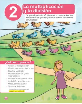 ¿Qué vas a aprender?
Explora acerca de estos temas en
www.e-sm.net/2mt13
46
2
PROYECTO SÉ, EDICIÓN ESPECIAL © EDICIONES SM
Adición y multiplicación
Términos de la multiplicación
El doble y el triple
Multiplicación sin y con
reagrupación
Multiplicación por dos cifras
La división y sus términos
Mitad, tercio y cuarto
Clases de divisiones
La multiplicación
y la división
¿Te gustaría calcular rápidamente el costo de dos, tres
o más artículos iguales? ¡Entonces es hora de aprender
a multiplicar!
 