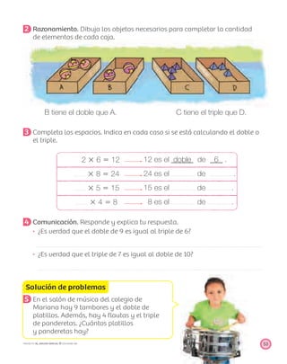 Solución de problemas
53PROYECTO SÉ, EDICIÓN ESPECIAL © EDICIONES SM
2 Razonamiento. Dibuja los objetos necesarios para completar la cantidad
de elementos de cada caja.
B tiene el doble que A. C tiene el triple que D.
3 Completa los espacios. Indica en cada caso si se está calculando el doble o
el triple.
2 ϫ 6 ϭ 12 12 es el doble de 6 .
ϫ 8 ϭ 24 24 es el de .
ϫ 5 ϭ 15 15 es el de .
ϫ 4 ϭ 8 8 es el de .
4 Comunicación. Responde y explica tu respuesta.
¿Es verdad que el doble de 9 es igual al triple de 6?
¿Es verdad que el triple de 7 es igual al doble de 10?
5 En el salón de música del colegio de
Mariana hay 9 tambores y el doble de
platillos. Además, hay 4 ﬂautas y el triple
de panderetas. ¿Cuántos platillos
y panderetas hay?
 