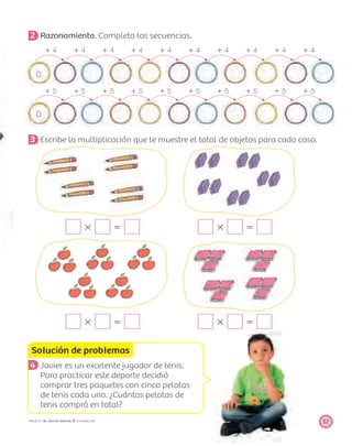 Solución de problemas
57PROYECTO SÉ, EDICIÓN ESPECIAL © EDICIONES SM
2 Razonamiento. Completa las secuencias.
ϩ 4 ϩ 4 ϩ 4 ϩ 4 ϩ 4 ϩ 4 ϩ 4 ϩ 4 ϩ 4 ϩ 4
0
ϩ 5 ϩ 5 ϩ 5 ϩ 5 ϩ 5 ϩ 5 ϩ 5 ϩ 5 ϩ 5 ϩ 5
0
3 Escribe la multiplicación que te muestre el total de objetos para cada caso.
ϫ ϭ ϫ ϭ
ϫ ϭ ϫ ϭ
4 Javier es un excelente jugador de tenis.
Para practicar este deporte decidió
comprar tres paquetes con cinco pelotas
de tenis cada uno. ¿Cuántas pelotas de
tenis compró en total?
 