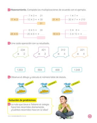 25 dulces
25 dulces
25 dulces
Solución de problemas
63PROYECTO SÉ, EDICIÓN ESPECIAL © EDICIONES SM
2 Razonamiento. Completa las multiplicaciones de acuerdo con el ejemplo.
7 ϫ 3 ϭ 21 1 ϫ 7 ϭ
17 ϫ 3 10 ϫ 3 ϭ ϩ 30 31 ϫ 7 30 ϫ 7 ϭ ϩ 210
51
6 ϫ 5 ϭ 30 5 ϫ 8 ϭ
25 ϫ 6 20 ϫ 6 ϭ ϩ 18 ϫ 5 5 ϫ 10 ϭ ϩ
3 Une cada operación con su resultado.
234 421 312 221
ϫ 2 ϫ 3 ϫ 4 ϫ 4
1263 884 468 1248
4 Observa el dibujo y calcula el número total de dulces.
5 La ruta que lleva a Tatiana al colegio
hace tres recorridos diariamente.
¿Cuántos recorridos hace en 12 días?
 