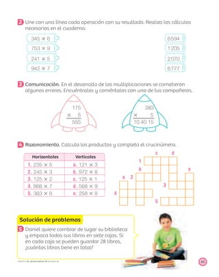 c d
1
b e
a 2
3
4
5
Solución de problemas
65PROYECTO SÉ, EDICIÓN ESPECIAL © EDICIONES SM
2 Une con una línea cada operación con su resultado. Realiza los cálculos
necesarios en el cuaderno.
345 ϫ 6 6594
753 ϫ 9 1205
241 ϫ 5 2070
942 ϫ 7 6777
3 Comunicación. En el desarrollo de las multiplicaciones se cometieron
algunos errores. Encuéntralos y coméntalos con uno de tus compañeros.
175 283
ϫ 5 ϫ 5
555 10 40 15
4 Razonamiento. Calcula los productos y completa el crucinúmero.
Horizontales Verticales
1. 235 ϫ 5 a. 121 ϫ 3
2. 245 ϫ 3 b. 972 ϫ 8
3. 125 ϫ 2 c. 125 ϫ 1
4. 868 ϫ 7 d. 568 ϫ 9
5. 363 ϫ 8 e. 258 ϫ 8
5 Daniel quiere cambiar de lugar su biblioteca
y empaca todos sus libros en siete cajas. Si
en cada caja se pueden guardar 28 libros,
¿cuántos libros tiene en total?
 