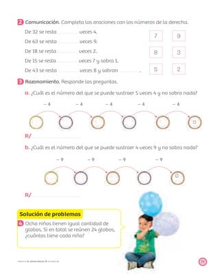 7
8
5
9
3
2
Solución de problemas
71PROYECTO SÉ, EDICIÓN ESPECIAL © EDICIONES SM
2 Comunicación. Completa las oraciones con los números de la derecha.
De 32 se resta veces 4.
De 63 se resta veces 9.
De 18 se resta veces 2.
De 15 se resta veces 7 y sobra 1.
De 43 se resta veces 8 y sobran .
3 Razonamiento. Responde las preguntas.
a. ¿Cuál es el número del que se puede sustraer 5 veces 4 y no sobra nada?
Ϫ 4 Ϫ 4 Ϫ 4 Ϫ 4 Ϫ 4
0
R/
b. ¿Cuál es el número del que se puede sustraer 4 veces 9 y no sobra nada?
Ϫ 9 Ϫ 9 Ϫ 9 Ϫ 9
0
R/
4 Ocho niños tienen igual cantidad de
globos. Si en total se reúnen 24 globos,
¿cuántos tiene cada niño?
 