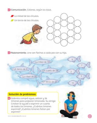 La mitad de 10
9
Un tercio de 6
7
Un cuarto de 28
2
La mitad de 20 5
Un tercio de 27
10
Solución de problemas
75PROYECTO SÉ, EDICIÓN ESPECIAL © EDICIONES SM
2 Comunicación. Colorea, según la clave.
La mitad de los círculos.
Un tercio de los círculos.
3 Razonamiento. Une con ﬂechas a cada pez con su hijo.
4 Gabriela compró agua, azúcar y 16
limones para preparar limonada. Su amigo
Cristian le ayudó a exprimir un cuarto
de todos los limones. ¿Cuántos limones
exprimió? ¿Cuántos limones faltan por
exprimir?
 