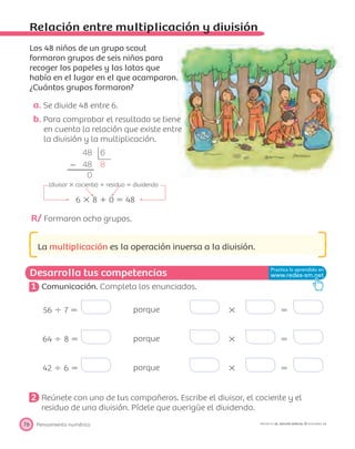 48 6
Ϫ 48 8
0
(divisor ϫ cociente) ϩ residuo ϭ dividendo
6 ϫ 8 ϩ 0 ϭ 48
Desarrolla tus competencias
Pensamiento numérico76 PROYECTO SÉ, EDICIÓN ESPECIAL © EDICIONES SM
Relación entre multiplicación y división
Los 48 niños de un grupo scout
formaron grupos de seis niños para
recoger los papeles y las latas que
había en el lugar en el que acamparon.
¿Cuántos grupos formaron?
a. Se divide 48 entre 6.
b. Para comprobar el resultado se tiene
en cuenta la relación que existe entre
la división y la multiplicación.
R/ Formaron ocho grupos.
La multiplicación es la operación inversa a la división.
1 Comunicación. Completa los enunciados.
56 Ϭ 7 ϭ porque ϫ ϭ
64 Ϭ 8 ϭ porque ϫ ϭ
42 Ϭ 6 ϭ porque ϫ ϭ
2 Reúnete con uno de tus compañeros. Escribe el divisor, el cociente y el
residuo de una división. Pídele que averigüe el dividendo.
 