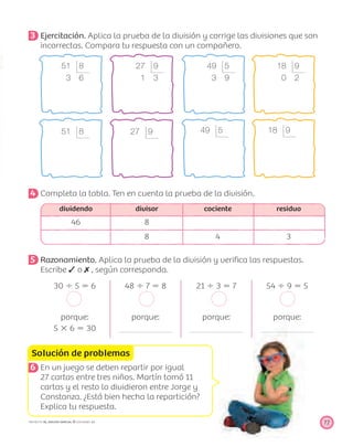 51 8
3 6
51 8
27 9
1 3
27 9
49 5
3 9
49 5
18 9
0 2
18 9
Solución de problemas
77PROYECTO SÉ, EDICIÓN ESPECIAL © EDICIONES SM
3 Ejercitación. Aplica la prueba de la división y corrige las divisiones que son
incorrectas. Compara tu respuesta con un compañero.
4 Completa la tabla. Ten en cuenta la prueba de la división.
dividendo divisor cociente residuo
46 8
8 4 3
5 Razonamiento. Aplica la prueba de la división y veriﬁca las respuestas.
Escribe o , según corresponda.
30 Ϭ 5 ϭ 6 48 Ϭ 7 ϭ 8 21 Ϭ 3 ϭ 7 54 Ϭ 9 ϭ 5
porque:
5 ϫ 6 ϭ 30
porque: porque: porque:
6 En un juego se deben repartir por igual
27 cartas entre tres niños. Martín tomó 11
cartas y el resto lo dividieron entre Jorge y
Constanza. ¿Está bien hecha la repartición?
Explica tu respuesta.
 