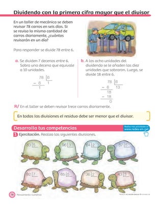 78 6
Ϫ 6 1
1
78 6
Ϫ 6 13
18
Ϫ 18
0
83 5
92 7 65 5 36 2 43 3
96 3 64 2 87 5
Desarrolla tus competencias
Pensamiento numérico78 PROYECTO SÉ, EDICIÓN ESPECIAL © EDICIONES SM
Dividendo con la primera cifra mayor que el divisor
En un taller de mecánica se deben
revisar 78 carros en seis días. Si
se revisa la misma cantidad de
carros diariamente, ¿cuántos
revisarán en un día?
Para responder se divide 78 entre 6.
a. Se dividen 7 decenas entre 6.
Sobra una decena que equivale
a 10 unidades.
b. A las ocho unidades del
dividendo se le añaden las diez
unidades que sobraron. Luego, se
divide 18 entre 6.
R/ En el taller se deben revisar trece carros diariamente.
En todas las divisiones el residuo debe ser menor que el divisor.
1 Ejercitación. Realiza las siguientes divisiones.
 