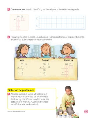 68 5
Ϫ 5 1
8
Ϫ 5
3
68 5
Ϫ 5 17
38
Ϫ 35
3
94 5
Ϫ
Ϫ
68 5
Ϫ
Ϫ
Solución de problemas
79PROYECTO SÉ, EDICIÓN ESPECIAL © EDICIONES SM
2 Comunicación. Haz la división y explica el procedimiento que seguiste.
3 Raquel y Sandra hicieron una división. Haz correctamente el procedimiento
e identiﬁca el error que cometió cada niña.
Ana Raquel Ahora tú
4 Alberto recicló el lunes 48 botellas; el
martes recicló la mitad de las botellas
del lunes y el miércoles un tercio de las
botellas del martes. ¿Cuántas botellas
recicló durante los tres días?
 