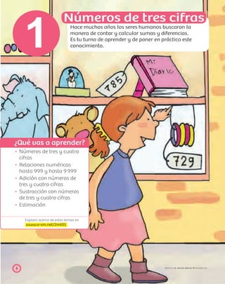 ¿Qué vas a aprender?
Explora acerca de estos temas en
www.e-sm.net/2mt01
8 PROYECTO SÉ, EDICIÓN ESPECIAL © EDICIONES SM
Números de tres y cuatro
cifras
Relaciones numéricas
hasta 999 y hasta 9999
Adición con números de
tres y cuatro cifras
Sustracción con números
de tres y cuatro cifras
Estimación
Números de tres cifras
Hace muchos años los seres humanos buscaron la
manera de contar y calcular sumas y diferencias.
Es tu turno de aprender y de poner en práctica este
conocimiento.1
 