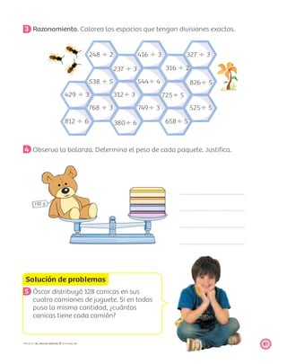248 Ϭ 2
538 Ϭ 5
768 Ϭ 3
429 Ϭ 3
812 Ϭ 6
237 Ϭ 3
416 Ϭ 3
316 Ϭ 2
826Ϭ 5
725Ϭ 5
658Ϭ 5
544Ϭ 4
749Ϭ 3
312Ϭ 3
380Ϭ 6
525Ϭ 5
327 Ϭ 3
Solución de problemas
81PROYECTO SÉ, EDICIÓN ESPECIAL © EDICIONES SM
3 Razonamiento. Colorea los espacios que tengan divisiones exactas.
4 Observa la balanza. Determina el peso de cada paquete. Justiﬁca.
5 Óscar distribuyó 128 canicas en sus
cuatro camiones de juguete. Si en todos
puso la misma cantidad, ¿cuántas
canicas tiene cada camión?
 