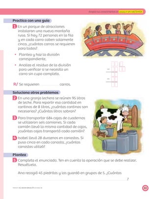 Ϫ
Ϫ
8383
Amplía tus conocimientos en www.e-sm.net/2mt14
PROYECTO SÉ, EDICIÓN ESPECIAL © EDICIONES SM
Practica con una guía
1 En un parque de atracciones
instalaron una nueva montaña
rusa. Si hay 72 personas en la ﬁla
y en cada carro caben solamente
cinco, ¿cuántos carros se requieren
para todos?
Plantea y haz la división
correspondiente.
Analiza el residuo de la división
para veriﬁcar si se necesita un
carro sin cupo completo.
R/ Se requieren carros.
Soluciona otros problemas
2 En una granja lechera se reúnen 95 litros
de leche. Para repartir esa cantidad en
cantinas de 8 litros, ¿cuántas cantinas son
necesarias? ¿Cuántos litros sobran?
3 Para transportar 684 cajas de cuadernos
se utilizaron seis camiones. Si cada
camión llevó la misma cantidad de cajas,
¿cuántas cajas transportó cada camión?
4 Isabel llevó 28 duraznos en canastas. Si
puso cinco en cada canasta, ¿cuántas
canastas utilizó?
Plantea
5 Completa el enunciado. Ten en cuenta la operación que se debe realizar.
Resuélvelo.
Ana recogió 45 piedritas y las guardó en grupos de 5. ¿Cuántos
?
 