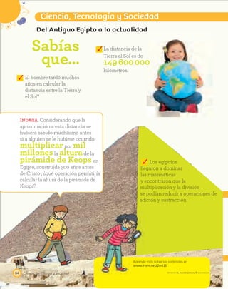 Los egipcios
llegaron a dominar
las matemáticas
y encontraron que la
multiplicación y la división
se podían reducir a operaciones de
adición y sustracción.
Aprende más sobre las pirámides en
www.e-sm.net/2mt15
Ciencia, tecnología y sociedad84
Ciencia, Tecnología y Sociedad
PROYECTO SÉ, EDICIÓN ESPECIAL © EDICIONES SM
Del Antiguo Egipto a la actualidad
Sabías
que…
La distancia de la
Tierra al Sol es de
149600000
kilómetros.
Indaga. Considerando que la
aproximación a esta distancia se
hubiera sabido muchísimo antes
si a alguien se le hubiese ocurrido
multiplicarpor mil
millonesla alturade la
pirámide de Keopsen
Egipto, construida 300 años antes
de Cristo , ¿qué operación permitiría
calcular la altura de la pirámide de
Keops?
El hombre tardó muchos
años en calcular la
distancia entre la Tierra y
el Sol?
 