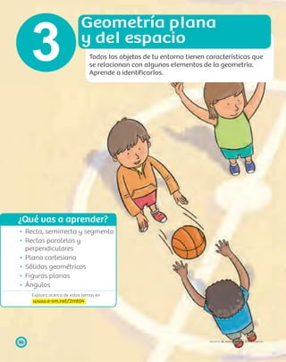 ¿Qué vas a aprender?
Explora acerca de estos temas en
www.e-sm.net/2mt04
86 PROYECTO SÉ, EDICIÓN ESPECIAL © EDICIONES SM
Recta, semirrecta y segmento
Rectas paralelas y
perpendiculares
Plano cartesiano
Sólidos geométricos
Figuras planas
Ángulos
Geometría plana
y del espacio
Todos los objetos de tu entorno tienen características que
se relacionan con algunos elementos de la geometría.
Aprende a identiﬁcarlos.
3
 