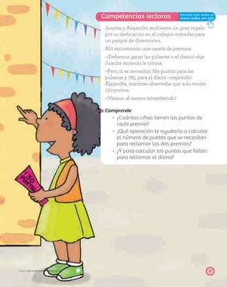 Competencias lectoras
9PROYECTO SÉ, EDICIÓN ESPECIAL © EDICIONES SM
Juanita y Alejandra recibieron un gran regalo
por su dedicación en el colegio: entradas para
un parque de diversiones.
Allí encontraron una caseta de premios.
–¡Debemos ganar las pulseras o el diario!–dijo
Juanita mirando la vitrina.
–Pero, si se necesitan 729 puntos para las
pulseras y 785, para el diario –respondió
Alejandra, mientras observaba que solo tenían
130 puntos.
–¡Vamos, al menos intentémoslo!
Comprende
¿Cuántas cifras tienen los puntos de
cada premio?
¿Qué operación te ayudaría a calcular
el número de puntos que se necesitan
para reclamar los dos premios?
¿Y para calcular los puntos que faltan
para reclamar el diario?
 