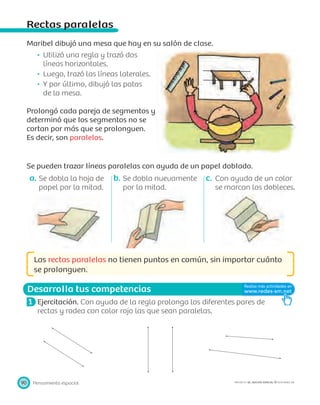Desarrolla tus competencias
Pensamiento espacial90 PROYECTO SÉ, EDICIÓN ESPECIAL © EDICIONES SM
Rectas paralelas
Maribel dibujó una mesa que hay en su salón de clase.
Utilizó una regla y trazó dos
líneas horizontales.
Luego, trazó las líneas laterales.
Y por último, dibujó las patas
de la mesa.
Prolongó cada pareja de segmentos y
determinó que los segmentos no se
cortan por más que se prolonguen.
Es decir, son paralelos.
Se pueden trazar líneas paralelas con ayuda de un papel doblado.
a. Se dobla la hoja de
papel por la mitad.
b. Se dobla nuevamente
por la mitad.
c. Con ayuda de un color
se marcan los dobleces.
Las rectas paralelas no tienen puntos en común, sin importar cuánto
se prolonguen.
1 Ejercitación. Con ayuda de la regla prolonga los diferentes pares de
rectas y rodea con color rojo las que sean paralelas.
 