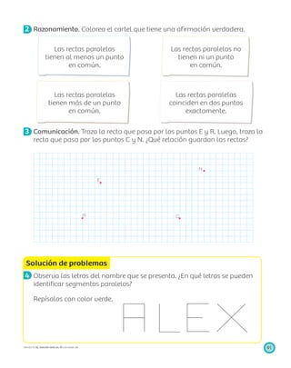 E
R
N
C
Solución de problemas
91PROYECTO SÉ, EDICIÓN ESPECIAL © EDICIONES SM
2 Razonamiento. Colorea el cartel que tiene una aﬁrmación verdadera.
Las rectas paralelas
tienen al menos un punto
en común.
Las rectas paralelas no
tienen ni un punto
en común.
Las rectas paralelas
tienen más de un punto
en común.
Las rectas paralelas
coinciden en dos puntos
exactamente.
3 Comunicación. Traza la recta que pasa por los puntos E y R. Luego, traza la
recta que pasa por los puntos C y N. ¿Qué relación guardan las rectas?
4 Observa las letras del nombre que se presenta. ¿En qué letras se pueden
identiﬁcar segmentos paralelos?
Repísalos con color verde.
 