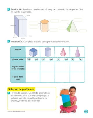 cara
vértice
Prisma
base
arista
Solución de problemas
97PROYECTO SÉ, EDICIÓN ESPECIAL © EDICIONES SM
2 Ejercitación. Escribe el nombre del sólido y de cada una de sus partes. Ten
en cuenta el ejemplo.
3 Modelación. Completa la tabla que aparece a continuación.
Sólido
¿Puede rodar? Sí No Sí No Sí No Sí No
Figura de las
caras laterales
Figura de la
base
4 Fernanda sostiene un sólido geométrico
en su mano. Si la sombra que proyecta
su base sobre la pared tiene forma de
círculo, ¿qué tipo de sólido es?
 
