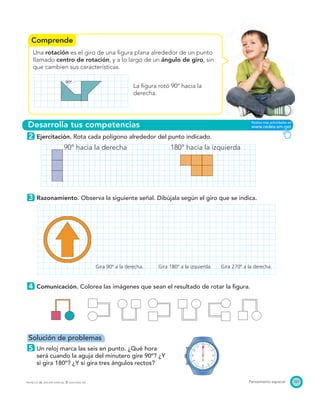 Comprende
Desarrolla tus competencias
90º
101Pensamiento espacialPROYECTO SÉ, EDICIÓN ESPECIAL © EDICIONES SM
Una rotación es el giro de una ﬁgura plana alrededor de un punto
llamado centro de rotación, y a lo largo de un ángulo de giro, sin
que cambien sus características.
La ﬁgura rotó 90º hacia la
derecha.
2 Ejercitación. Rota cada polígono alrededor del punto indicado.
90° hacia la derecha 180° hacia la izquierda
3 Razonamiento. Observa la siguiente señal. Dibújala según el giro que se indica.
4 Comunicación. Colorea las imágenes que sean el resultado de rotar la ﬁgura.
Solución de problemas
5 Un reloj marca las seis en punto. ¿Qué hora
será cuando la aguja del minutero gire 90º? ¿Y
si gira 180º? ¿Y si gira tres ángulos rectos?
Gira 90º a la derecha. Gira 180º a la izquierda. Gira 270º a la derecha.
 