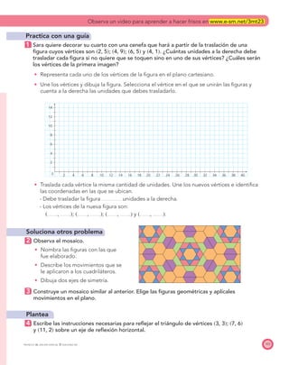 0 2 4
2
4
6
8
10
12
14
6 8 10 12 14 16 18 20 22 24 26 28 30 32 34 36 38 40
103PROYECTO SÉ, EDICIÓN ESPECIAL © EDICIONES SM
Practica con una guía
1 Sara quiere decorar su cuarto con una cenefa que hará a partir de la traslación de una
ﬁgura cuyos vértices son ͑2, 5͒; ͑4, 9͒; ͑6, 5͒ y ͑4, 1͒. ¿Cuántas unidades a la derecha debe
trasladar cada ﬁgura si no quiere que se toquen sino en uno de sus vértices? ¿Cuáles serán
los vértices de la primera imagen?
Representa cada uno de los vértices de la ﬁgura en el plano cartesiano.
Une los vértices y dibuja la ﬁgura. Selecciona el vértice en el que se unirán las ﬁguras y
cuenta a la derecha las unidades que debes trasladarlo.
Traslada cada vértice la misma cantidad de unidades. Une los nuevos vértices e identiﬁca
las coordenadas en las que se ubican.
- Debe trasladar la ﬁgura unidades a la derecha.
- Los vértices de la nueva ﬁgura son:
͑ , ͒; ͑ , ͒; ͑ , ͒ y ͑ , ͒.
Soluciona otros problema
2 Observa el mosaico.
Nombra las ﬁguras con las que
fue elaborado.
Describe los movimientos que se
le aplicaron a los cuadriláteros.
Dibuja dos ejes de simetría.
3 Construye un mosaico similar al anterior. Elige las ﬁguras geométricas y aplícales
movimientos en el plano.
Plantea
4 Escribe las instrucciones necesarias para reﬂejar el triángulo de vértices ͑3, 3͒; ͑7, 6͒
y ͑11, 2͒ sobre un eje de reﬂexión horizontal.
Observa un video para aprender a hacer frisos en www.e-sm.net/3mt23
 