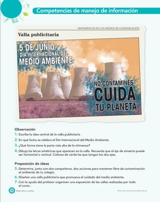 Competencias de manejo de información
Matemática y medios PROYECTO SÉ, EDICIÓN ESPECIAL © EDICIONES SM
5 DE JUNIO
CUIDA
MEDIO AMBIENTE
DÍA INTERNACIONAL DEL
NO CONTAMINES
TU PLANETA
104
Valla publicitaria
Observación
1. Escribe la idea central de la valla publicitaria.
2. En qué fecha se celebra el Día Internacional del Medio Ambiente.
3. ¿Qué forma tiene la parte más alta de la chimenea?
4. Dibuja las letras simétricas que aparecen en la valla. Recuerda que el eje de simetría puede
ser horizontal o vertical. Colorea de verde las que tengan los dos ejes.
Proposición de ideas
5. Determina, junto con dos compañeros, dos acciones para mantener libre de contaminación
el ambiente de tu colegio.
6. Diseñen una valla publicitaria que promueva el cuidado del medio ambiente.
7. Con la ayuda del profesor organicen una exposición de las vallas realizadas por todo
el curso.
MATEMÁTICAS EN LOS MEDIOS DE COMUNICACIÓN
 