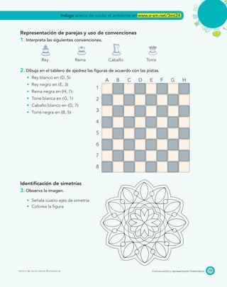 Comunicación y representación matemáticaPROYECTO SÉ, EDICIÓN ESPECIAL © EDICIONES SM
A B C D E F G H
1
2
3
4
5
6
7
8
105
Representación de parejas y uso de convenciones
1. Interpreta las siguientes convenciones.
Rey Reina Caballo Torre
2. Dibuja en el tablero de ajedrez las ﬁguras de acuerdo con las pistas.
Rey blanco en ͑D, 5͒
Rey negro en ͑E, 3͒
Reina negra en ͑H, 7͒
Torre blanca en ͑G, 1͒
Caballo blanco en ͑D, 7͒
Torre negra en ͑B, 5͒
Identiﬁcación de simetrías
3. Observa la imagen.
Señala cuatro ejes de simetría.
Colorea la ﬁgura.
Indaga acerca de cuidar el ambiente en www.e-sm.net/3mt24
 