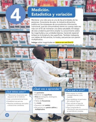 ¿Qué debes saber?
¿Para qué te sirve?
¿Qué vas a aprender?
106 PROYECTO SÉ, EDICIÓN ESPECIAL © EDICIONES SM
4
Medición.
Estadística y variación
Mantener una vida sana es una de las prioridades de las
personas. Consciente de esto, la industria alimenticia
publica en los empaques de sus productos información
nutricional, que los consumidores tienen en cuenta cada vez
más con el ﬁn de mantener una dieta saludable. El trabajo
de esta unidad te permitirá ampliar tu conocimiento sobre
las magnitudes y sus unidades básicas, haciendo especial
énfasis en la longitud y las superﬁcies. También trabajarás
con tablas de frecuencias, la moda y secuencias con patrón
multiplicativo.
Indaga sobre magnitudes en www.e-sm.net/3mt13
* Reconocer situaciones que
requieran de la medición.
Leer correctamente las horas.
Establecer secuencias.
Resolver problemas asociados
a situaciones cotidianas.
El perímetro
Medición de superﬁcies
Área de triángulos, rectángulos
y cuadrados
Tablas de frecuencias
La moda
Expresión del cambio
Secuencias con patrón aditivo y
multiplicativo
Para asignar la unidad
correspondiente a una
medida.
Para establecer el perímetro
de cualquier ﬁgura.
Para calcular el área de
triángulos y cuadriláteros.
Para comprender la
información que encontramos
en periódicos y revistas.
 