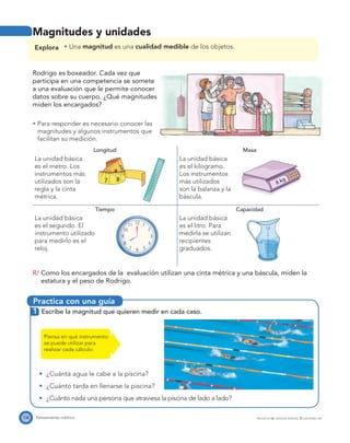 Practica con una guía
8 kg
1 ഞ
108 Pensamiento métrico PROYECTO SÉ, EDICIÓN ESPECIAL © EDICIONES SM
Magnitudes y unidades
Explora Una magnitud es una cualidad medible de los objetos.
Rodrigo es boxeador. Cada vez que
participa en una competencia se somete
a una evaluación que le permite conocer
datos sobre su cuerpo. ¿Qué magnitudes
miden los encargados?
Para responder es necesario conocer las
magnitudes y algunos instrumentos que
facilitan su medición.
Longitud Masa
La unidad básica
es el metro. Los
instrumentos más
utilizados son la
regla y la cinta
métrica.
La unidad básica
es el kilogramo.
Los instrumentos
más utilizados
son la balanza y la
báscula.
Tiempo Capacidad
La unidad básica
es el segundo. El
instrumento utilizado
para medirlo es el
reloj.
La unidad básica
es el litro. Para
medirla se utilizan
recipientes
graduados.
R/ Como los encargados de la evaluación utilizan una cinta métrica y una báscula, miden la
estatura y el peso de Rodrigo.
1 Escribe la magnitud que quieren medir en cada caso.
¿Cuánta agua le cabe a la piscina?
¿Cuánto tarda en llenarse la piscina?
¿Cuánto nada una persona que atraviesa la piscina de lado a lado?
Piensa en qué instrumento
se puede utilizar para
realizar cada cálculo.
 