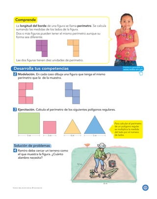 Comprende
Desarrolla tus competencias
5 cm 3 cm 4 cm 5 cm
6 m
12 m
113PROYECTO SÉ, EDICIÓN ESPECIAL © EDICIONES SM
La longitud del borde de una ﬁgura se llama perímetro. Se calcula
sumando las medidas de los lados de la ﬁgura.
Dos o más ﬁguras pueden tener el mismo perímetro aunque su
forma sea diferente.
Las dos ﬁguras tienen diez unidades de perímetro.
2 Modelación. En cada caso dibuja una ﬁgura que tenga el mismo
perímetro que la de la muestra.
3 Ejercitación. Calcula el perímetro de los siguientes polígonos regulares.
Solución de problemas
4 Ramiro debe cercar un terreno como
el que muestra la ﬁgura. ¿Cuánto
alambre necesita?
Para calcular el perímetro
de un polígono regular
se multiplica la medida
del lado por el número
de lados.
 
