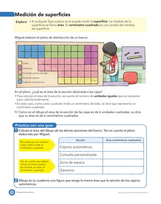 Practica con una guía
Gerencia
Cajas
1 cm2
Consulta personalizada
Zona de espera
Cajeros automaticos
114 Pensamiento métrico PROYECTO SÉ, EDICIÓN ESPECIAL © EDICIONES SM
Medición de superﬁcies
Explora A cualquier ﬁgura plana se le puede medir la superﬁcie. La medida de la
superﬁcie se llama área. El centímetro cuadrado es una unidad de medida
de superﬁcie.
Miguel elaboró el plano de distribución de un banco.
En el plano, ¿cuál es el área de la sección destinada a las cajas?
Para calcular el área de la sección, se cuenta el número de unidades iguales que se necesitan
para cubrirla totalmente.
En este caso, como cada cuadrado mide un centímetro de lado, se dice que representa un
centímetro cuadrado.
R/ Como en el dibujo el área de la sección de las cajas es de 6 unidades cuadradas, se dice
que su área es de 6 centímetros cuadrados.
1 Calcula el área del dibujo de las demás secciones del banco. Ten en cuenta el plano
elaborado por Miguel.
Sección Área (centímetros cuadrados)
Cajeros automáticos
Consulta personalizada
Zona de espera
Gerencia
Recuerda que en el plano
cada cuadro mide un
centímetro cuadrado.
2 Dibuja en tu cuaderno una ﬁgura que tenga la misma área que la sección de los cajeros
automáticos.
Ten en cuenta que debes
utilizar el mismo patrón
de medida, es decir el
centímetro cuadrado.
 