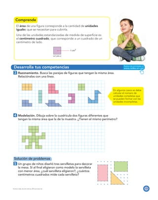 Comprende
Desarrolla tus competencias
1 cm
1 cm2
115PROYECTO SÉ, EDICIÓN ESPECIAL © EDICIONES SM
El área de una ﬁgura corresponde a la cantidad de unidades
iguales que se necesitan para cubrirla.
Una de las unidades estandarizadas de medida de superﬁcie es
el centímetro cuadrado, que corresponde a un cuadrado de un
centímetro de lado.
3 Razonamiento. Busca las parejas de ﬁguras que tengan la misma área.
Relaciónalas con una línea.
4 Modelación. Dibuja sobre la cuadrícula dos ﬁguras diferentes que
tengan la misma área que la de la muestra. ¿Tienen el mismo perímetro?
Solución de problemas
5 Un grupo de niños diseñó tres servilletas para decorar
la mesa. Si al ﬁnal eligieron como modelo la servilleta
con menor área, ¿cuál servilleta eligieron?, ¿cuántos
centímetros cuadrados mide cada servilleta?
En algunos casos se debe
calcular el número de
unidades completas que
se pueden formar con las
unidades incompletas.
 