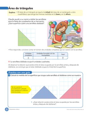 Practica con una guía
116 Pensamiento métrico PROYECTO SÉ, EDICIÓN ESPECIAL © EDICIONES SM
Área de triángulos
Explora El área de un triángulo es igual a la mitad del área de un rectángulo u otro
cuadrilátero que tenga las mismas medidas en la base y en la altura.
Claudia ayudó a su mamá a doblar las servilletas
para la ﬁesta de cumpleaños de su hermanito.
¿Qué superﬁcie cubre una servilleta doblada?
Para responder, conviene contar el número de unidades completas que se cubren con la servilleta.
Unidades
completas
Unidades formadas con las
incompletas
Total
6 2 8
R/ La servilleta doblada ocupa 8 unidades cuadradas.
Al observar la relación que existe entre el área ocupada por la servilleta antes y después de
doblarse, se concluye que al estar doblada ocupa la mitad de la superﬁcie.
1 Calcula la medida de la superﬁcie que ocupa cada servilleta al doblarse como se muestra.
¿Qué relación existe entre el área ocupada por las servilleta
antes y después de doblarse?
Ten en cuenta el
procedimiento utilizado
para establecer la relación
entre las áreas.
 