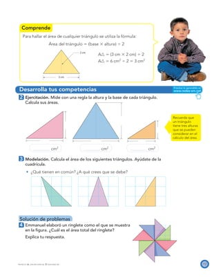 Comprende
Desarrolla tus competencias
3 cm
2 cm
117PROYECTO SÉ, EDICIÓN ESPECIAL © EDICIONES SM
Para hallar el área de cualquier triángulo se utiliza la fórmula:
Área del triángulo ϭ ͑base ϫ altura͒ Ϭ 2
A᭝ ϭ (3 cm ϫ 2 cm) Ϭ 2
A᭝ ϭ 6 cm2
Ϭ 2 ϭ 3 cm2
2 Ejercitación. Mide con una regla la altura y la base de cada triángulo.
Calcula sus áreas.
cm2
cm2
cm2
3 Modelación. Calcula el área de los siguientes triángulos. Ayúdate de la
cuadrícula.
¿Qué tienen en común? ¿A qué crees que se debe?
Solución de problemas
4 Emmanuel elaboró un ringlete como el que se muestra
en la ﬁgura. ¿Cuál es el área total del ringlete?
Explica tu respuesta.
Recuerda que
un triángulo
tiene tres alturas
que se pueden
considerar en el
cálculo del área.
 