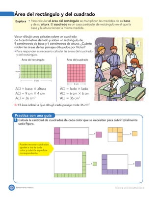 Practica con una guía
9 cm
4 cm
6 cm
A
A
A
A
118 Pensamiento métrico PROYECTO SÉ, EDICIÓN ESPECIAL © EDICIONES SM
Área del rectángulo y del cuadrado
Explora Para calcular el área del rectángulo se multiplican las medidas de su base
y de su altura. El cuadrado es un caso particular de rectángulo en el que la
base y la altura tienen la misma medida.
Víctor dibujó unos paisajes sobre un cuadrado
de 6 centímetros de lado y sobre un rectángulo de
9 centímetros de base y 4 centímetros de altura. ¿Cuánto
miden las áreas de los paisajes dibujados por Víctor?
Para responder es necesario calcular las áreas del cuadrado
y del rectángulo.
Área del rectángulo Área del cuadrado
Aᮀ ϭ base ϫ altura
Aᮀ ϭ 9 cm ϫ 4 cm
Aᮀ ϭ 36 cm2
Aᮀ ϭ lado ϫ lado
Aᮀ ϭ 6 cm ϫ 6 cm
Aᮀ ϭ 36 cm2
R/ El área sobre la que dibujó cada paisaje mide 36 cm2
.
1 Calcula la cantidad de cuadrados de cada color que se necesitan para cubrir totalmente
cada ﬁgura.
Puedes recortar cuadrados
iguales a los de cada
color y cubrir la superﬁcie
correspondiente.
 