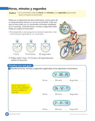 Practica con una guía
1545
50
55
20
25
30
35
40
5
10
1/10 sec
1545
50
55
20
25
30
35
40
5
10
1/10 sec
1545
50
55
20
25
30
35
40
5
10
1/10 sec
01: 15: 32 01: 15: 32 01: 15: 32
12 : 08 : 25
06 : 52 : 17
21 : 01 : 43
120 Pensamiento métrico PROYECTO SÉ, EDICIÓN ESPECIAL © EDICIONES SM
Horas, minutos y segundos
Explora Un cronómetro mide las horas, los minutos y los segundos que puede
durar un evento en particular.
Felipe es un deportista de alto rendimiento. Como parte de
su entrenamiento recorre un circuito en bicicleta. Cada vez
que lo hace mide con un cronómetro el tiempo empleado
en su recorrido. ¿Cuántas horas, minutos y segundos tardó
Felipe en realizar el recorrido?
Para responder a esta pregunta es necesario aprender a leer
la información registrada en un cronómetro.
1 hora 15 minutos 32 segundos
R/ Felipe tardó 1 hora, 15 minutos y 32 segundos para
realizar el recorrido.
1 Escribe las horas, minutos y segundos registrados en los siguientes cronómetros.
Horas: Minutos: Segundos:
Horas: Minutos: Segundos:
Horas: Minutos: Segundos:
Ten en cuenta que el
primer número representa
las horas, el siguiente los
minutos y el último los
segundos.
 