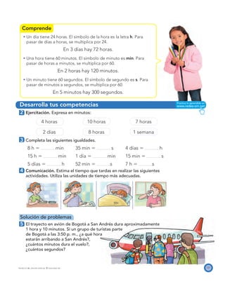Comprende
Desarrolla tus competencias
121PROYECTO SÉ, EDICIÓN ESPECIAL © EDICIONES SM
Un día tiene 24 horas. El símbolo de la hora es la letra h. Para
pasar de días a horas, se multiplica por 24.
En 3 días hay 72 horas.
Una hora tiene 60 minutos. El símbolo de minuto es min. Para
pasar de horas a minutos, se multiplica por 60.
En 2 horas hay 120 minutos.
Un minuto tiene 60 segundos. El símbolo de segundo es s. Para
pasar de minutos a segundos, se multiplica por 60.
En 5 minutos hay 300 segundos.
2 Ejercitación. Expresa en minutos:
4 horas 10 horas 7 horas
2 días 8 horas 1 semana
3 Completa las siguientes igualdades.
8 h ϭ min 35 min ϭ s 4 días ϭ h
15 h ϭ min 1 día ϭ min 15 min ϭ s
5 días ϭ h 52 min ϭ s 7 h ϭ s
4 Comunicación. Estima el tiempo que tardas en realizar las siguientes
actividades. Utiliza las unidades de tiempo más adecuadas.
Solución de problemas
5 El trayecto en avión de Bogotá a San Andrés dura aproximadamente
1 hora y 10 minutos. Si un grupo de turistas parte
de Bogotá a las 3:50 p. m., ¿a qué hora
estarán arribando a San Andrés?,
¿cuántos minutos dura el vuelo?,
¿cuántos segundos?
 