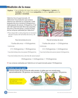 Practica con una guía
122 Pensamiento métrico PROYECTO SÉ, EDICIÓN ESPECIAL © EDICIONES SM
Medición de la masa
Explora Las unidades de masa más usadas son el kilogramo, el gramo y la
tonelada. Para medir masas pequeñas se utiliza el gramo y para las
grandes la tonelada.
Valentina fue al supermercado. Al
seleccionar los productos que compra
observó con atención su contenido. Cada
paquete de arroz contiene 4 kilogramos y
cada paquete de azúcar, 2 kilogramos. Si al
salir del supermercado lleva dos paquetes
de arroz y tres de azúcar, ¿cuál es el peso
de las compras realizadas por Valentina?
Para responder a esta pregunta es necesario
calcular el peso de las bolsas de arroz y de
azúcar.
Peso de las bolsas de arroz
1 bolsa de arroz ϭ 4 kilogramos
entonces
2 ϫ 4 kilogramos ϭ 8 kilogramos
Las dos bolsas de arroz pesan 8 kilogramos.
Peso de las bolsas de azúcar
1 bolsa de azúcar ϭ 2 kilogramos
entonces
3 ϫ 2 kilogramos ϭ 6 kilogramos
Las tres bolsas de azúcar pesan 6 kilogramos.
Las dos bolsas de arroz y las tres de azúcar pesan
8 kilogramos ϩ 6 kilogramos ϭ 14 kilogramos
R/ Las compras realizadas por Valentina en el supermercado pesan 14 kilogramos.
1 Calcula el peso de las frutas de cada canasta, si sabes que una naranja pesa
aproximadamente 135 gramos; una manzana, 147 gramos y una papaya, 750 gramos.
Calcula primero el peso
de cada fruta.
Después, el peso total.
 