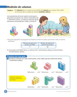 Practica con una guía
124 Pensamiento métrico PROYECTO SÉ, EDICIÓN ESPECIAL © EDICIONES SM
Medición de volumen
Explora El volumen de un cuerpo es la medida del espacio que ocupa. Para medir
el volumen de un cuerpo se utilizan unidades cúbicas.
Los estudiantes de tercer grado construyeron
pequeñas esculturas con cubos multicolores de
1 centímetro cúbico. ¿Cuál es el volumen de las
esculturas construidas por Pablo y Carolina?
Para dar respuesta a la pregunta es necesario contar los cubos que forman cada una de las
esculturas.
Número de cubos en la
escultura de Pablo
Número de cubos en la
escultura de Carolina
7 10
R/ La escultura de Pablo tiene un volumen de 7 centímetros cúbicos y la de Carolina
10 centímetros cúbicos.
1 Escribe el volumen de cada construcción, si los cubos que las conforman tienen
1 centímetro cúbico.
Volumen: cm3
Volumen: cm3
Volumen: cm3
Volumen: cm3
Volumen: cm3
Volumen: cm3
Cuenta los cubos que
componen cada uno de
los cuerpos.
 