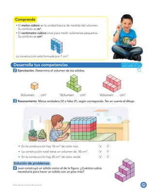 Comprende
Desarrolla tus competencias
125PROYECTO SÉ, EDICIÓN ESPECIAL © EDICIONES SM
El metro cúbico es la unidad básica de medida del volumen.
Su símbolo es m3
.
El centímetro cúbico sirve para medir volúmenes pequeños.
Su símbolo es cm3
.
La construcción está formada por 7 cm3
.
2 Ejercitación. Determina el volumen de los sólidos.
Volumen: cm3
Volumen: cm3
Volumen: cm3
3 Razonamiento. Marca verdadero (V) o falso (F), según corresponda. Ten en cuenta el dibujo.
En la construcción hay 10 cm3
de color rojo. V F
La construcción total tiene un volumen de 50 cm3
. V F
En la construcción hay 20 cm3
de color verde. V F
Solución de problemas
4 Juan construyó un sólido como el de la ﬁgura. ¿Cuántos cubos
necesitaría para hacer un sólido con un piso más?
 