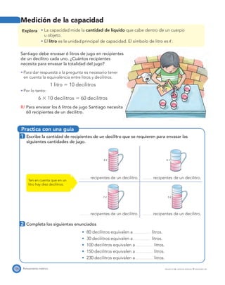Practica con una guía
4 ഞ8 ഞ
7 ഞ 5 ഞ
126 Pensamiento métrico PROYECTO SÉ, EDICIÓN ESPECIAL © EDICIONES SM
Explora La capacidad mide la cantidad de líquido que cabe dentro de un cuerpo
u objeto.
El litro es la unidad principal de capacidad. El símbolo de litro es ᐍ.
Santiago debe envasar 6 litros de jugo en recipientes
de un decilitro cada uno. ¿Cuántos recipientes
necesita para envasar la totalidad del jugo?
Para dar respuesta a la pregunta es necesario tener
en cuenta la equivalencia entre litros y decilitros.
1 litro ϭ 10 decilitros
Por lo tanto:
6 ϫ 10 decilitros ϭ 60 decilitros
R/ Para envasar los 6 litros de jugo Santiago necesita
60 recipientes de un decilitro.
1 Escribe la cantidad de recipientes de un decilitro que se requieren para envasar las
siguientes cantidades de jugo.
recipentes de un decilitro. recipentes de un decilitro.
recipentes de un decilitro. recipentes de un decilitro.
Ten en cuenta que en un
litro hay diez decilitros.
Medición de la capacidad
2 Completa los siguientes enunciados
80 decilitros equivalen a litros.
30 decilitros equivalen a litros.
100 decilitros equivalen a litros.
150 decilitros equivalen a litros.
230 decilitros equivalen a litros.
 