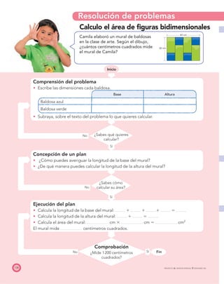 Resolución de problemas
FinSí
138 PROYECTO SÉ, EDICIÓN ESPECIAL © EDICIONES SM
Inicio
No
Sí
No
Calculo el área de ﬁguras bidimensionales
Camila elaboró un mural de baldosas
en la clase de arte. Según el dibujo,
¿cuántos centímetros cuadrados mide
el mural de Camila?
Comprensión del problema
Escribe las dimensiones cada baldosa.
Base Altura
Baldosa azul
Baldosa verde
Subraya, sobre el texto del problema lo que quieres calcular.
Concepción de un plan
¿Cómo puedes averiguar la longitud de la base del mural?
¿De qué manera puedes calcular la longitud de la altura del mural?
Ejecución del plan
Calcula la longitud de la base del mural: ϩ ϩ ϩ ϭ
Calcula la longitud de la altura del mural: ϩ ϭ
Calcula el área del mural: cm ϫ cm ϭ cm2
El mural mide centímetros cuadrados.
Comprobación
¿Mide 1200 centímetros
cuadrados?
¿Sabes qué quieres
calcular?
¿Sabes cómo
calcular su área?
Inicio
No
Sí
40 cm
30 cm
 