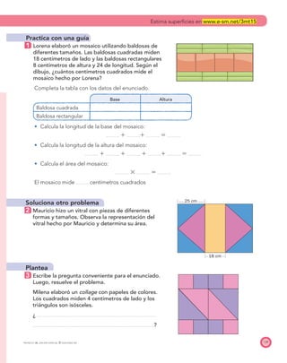 25 cm
18 cm
139PROYECTO SÉ, EDICIÓN ESPECIAL © EDICIONES SM
Practica con una guía
1 Lorena elaboró un mosaico utilizando baldosas de
diferentes tamaños. Las baldosas cuadradas miden
18 centímetros de lado y las baldosas rectangulares
8 centímetros de altura y 24 de longitud. Según el
dibujo, ¿cuántos centímetros cuadrados mide el
mosaico hecho por Lorena?
Completa la tabla con los datos del enunciado.
Base Altura
Baldosa cuadrada
Baldosa rectangular
Calcula la longitud de la base del mosaico:
ϩ ϩ ϭ
Calcula la longitud de la altura del mosaico:
ϩ ϩ ϩ ϩ ϭ
Calcula el área del mosaico:
ϫ ϭ
El mosaico mide centímetros cuadrados
Soluciona otro problema
2 Mauricio hizo un vitral con piezas de diferentes
formas y tamaños. Observa la representación del
vitral hecho por Mauricio y determina su área.
Plantea
3 Escribe la pregunta conveniente para el enunciado.
Luego, resuelve el problema.
Milena elaboró un collage con papeles de colores.
Los cuadrados miden 4 centímetros de lado y los
triángulos son isósceles.
¿
?
Estima superﬁcies en www.e-sm.net/3mt15
 